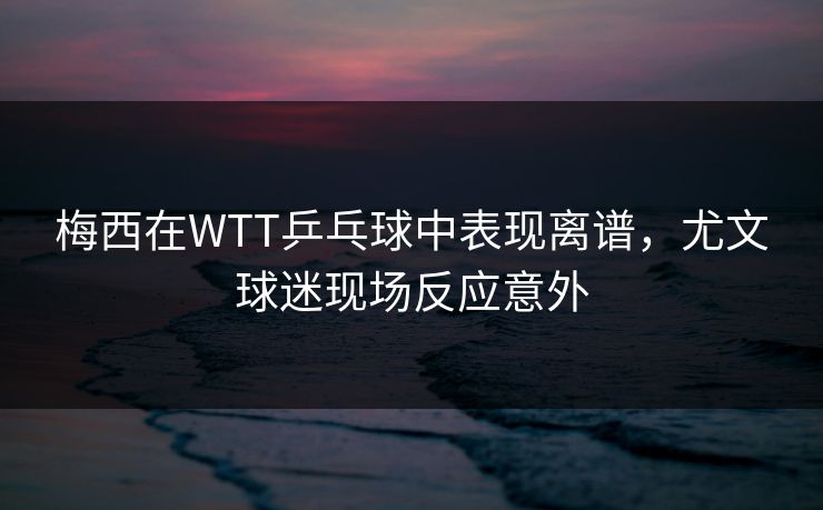 梅西在WTT乒乓球中表现离谱,尤文球迷现场反应意外 梅西在WTT乒乓球中表现离谱,尤文球迷现场反应意外