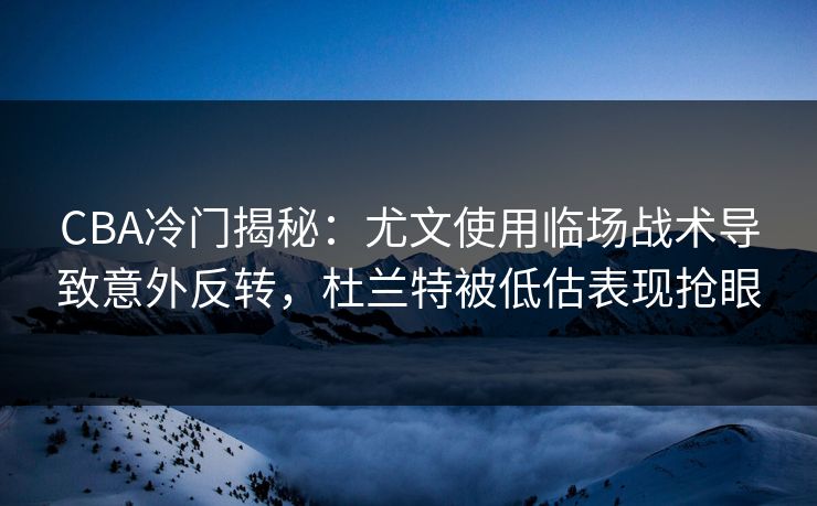 CBA冷门揭秘：尤文使用临场战术导致意外反转，杜兰特被低估表现抢眼
