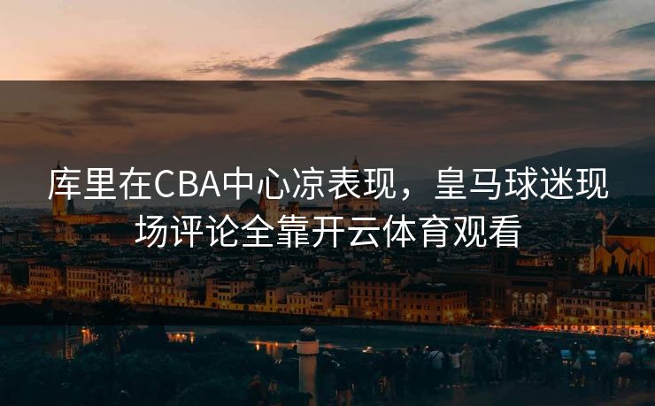 库里在CBA中心凉表现，皇马球迷现场评论全靠开云体育观看
