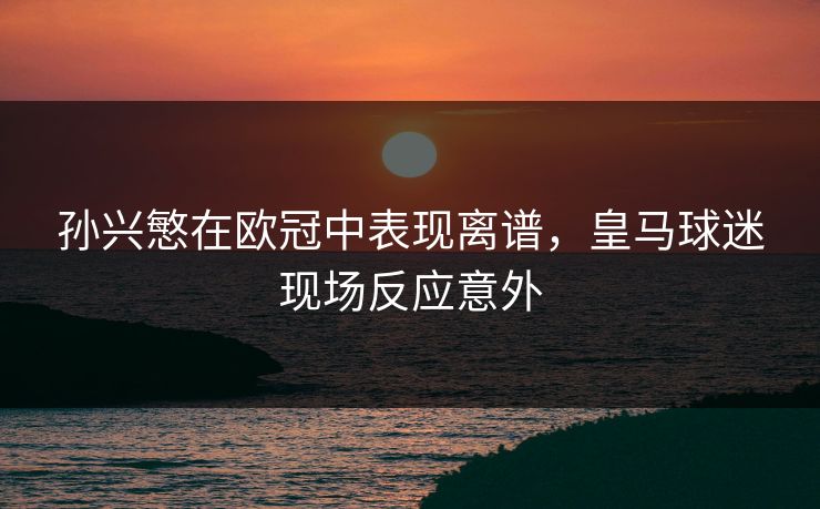 孙兴慜在欧冠中表现离谱，皇马球迷现场反应意外