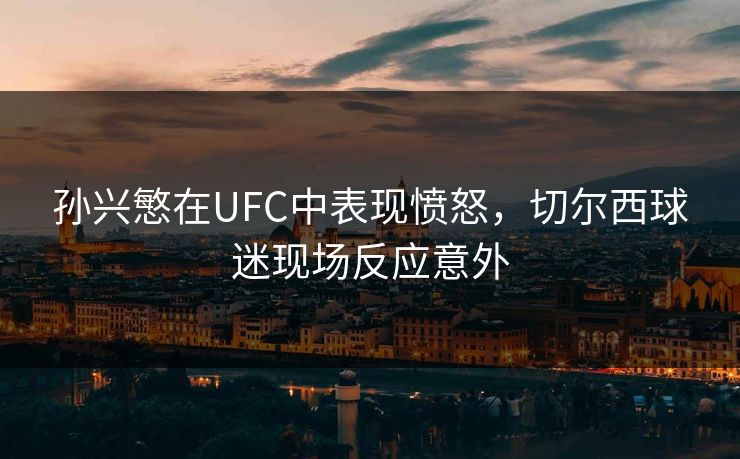 孙兴慜在UFC中表现愤怒，切尔西球迷现场反应意外