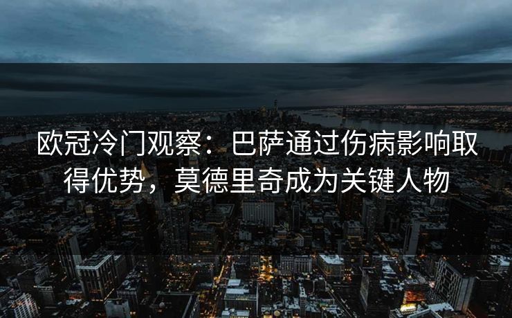 欧冠冷门观察：巴萨通过伤病影响取得优势，莫德里奇成为关键人物