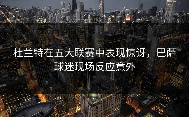 杜兰特在五大联赛中表现惊讶，巴萨球迷现场反应意外