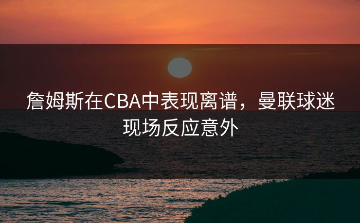 詹姆斯在CBA中表现离谱,曼联球迷现场反应意外 詹姆斯在CBA中表现离谱,曼联球迷现场反应意外
