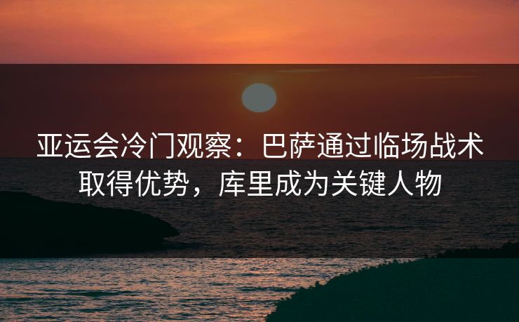 亚运会冷门观察：巴萨通过临场战术取得优势，库里成为关键人物