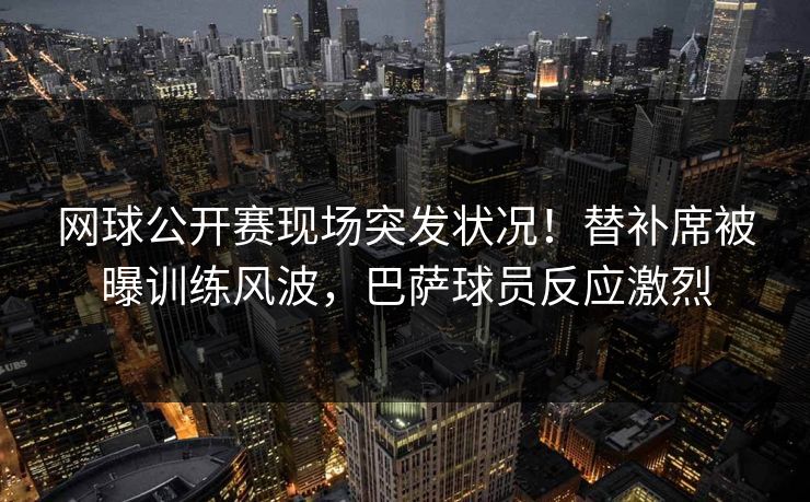 网球公开赛现场突发状况！替补席被曝训练风波，巴萨球员反应激烈