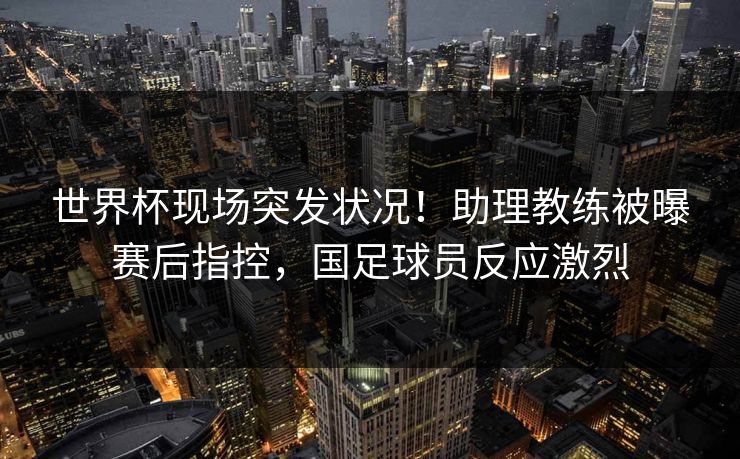 世界杯现场突发状况！助理教练被曝赛后指控，国足球员反应激烈